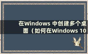 在Windows 中创建多个桌面（如何在Windows 10 中设置多个桌面）